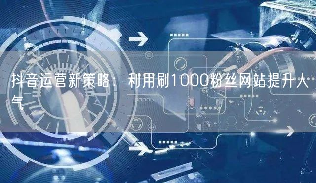 抖音运营新策略：利用刷1000粉丝网站提升人气