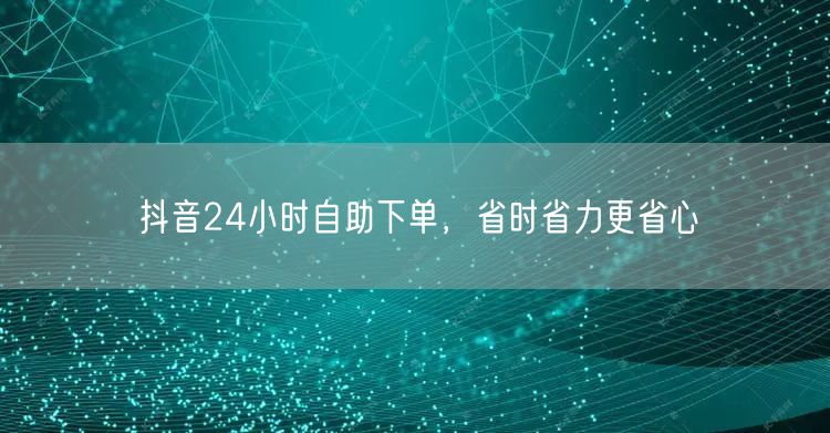 抖音24小时自助下单，省时省力更省心