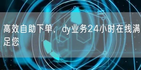 高效自助下单，dy业务24小时在线满足您