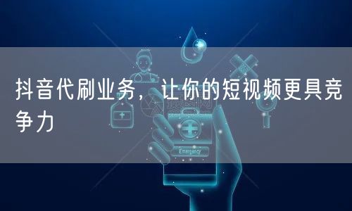 抖音代刷业务，让你的短视频更具竞争力