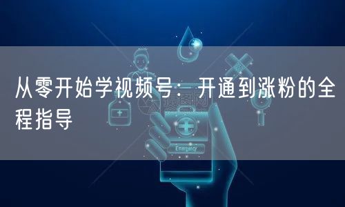 从零开始学视频号：开通到涨粉的全程指导