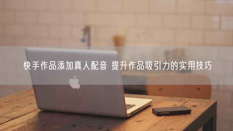 快手作品添加真人配音 提升作品吸引力的实用技巧