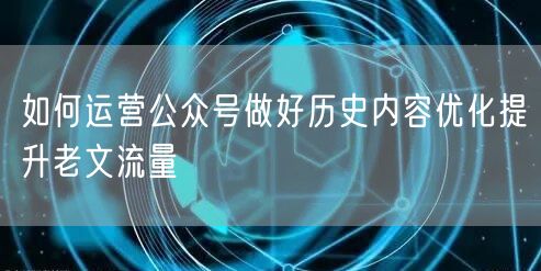 如何运营公众号做好历史内容优化提升老文流量