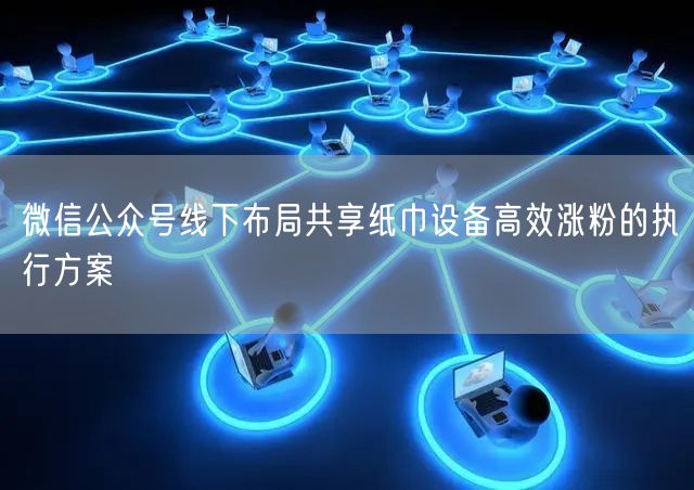 微信公众号线下布局共享纸巾设备高效涨粉的执行方案