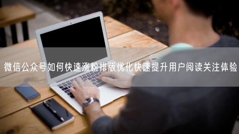 微信公众号如何快速涨粉排版优化快速提升用户阅读关注体验