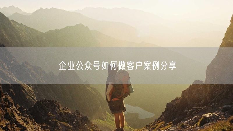 企业公众号如何做客户案例分享