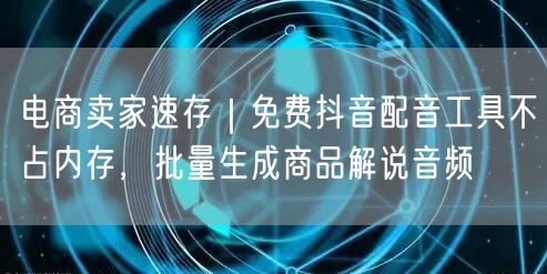电商卖家速存｜免费抖音配音工具不占内存，批量生成商品解说音频