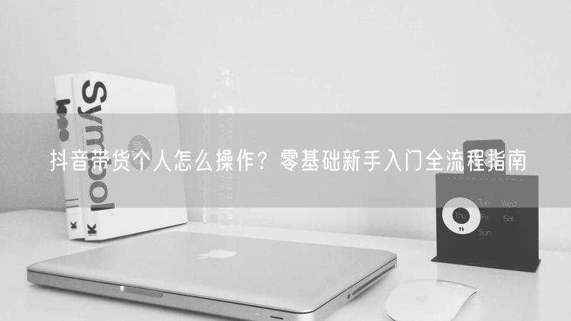 抖音带货个人怎么操作？零基础新手入门全流程指南