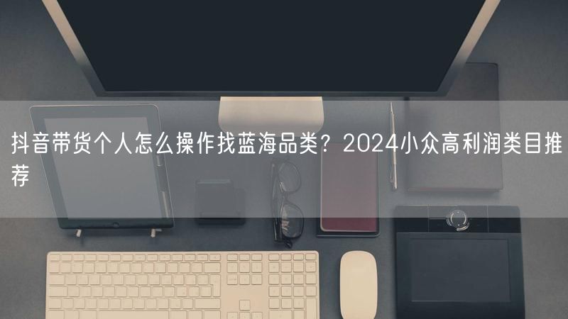 抖音带货个人怎么操作找蓝海品类？2024小众高利润类目推荐
