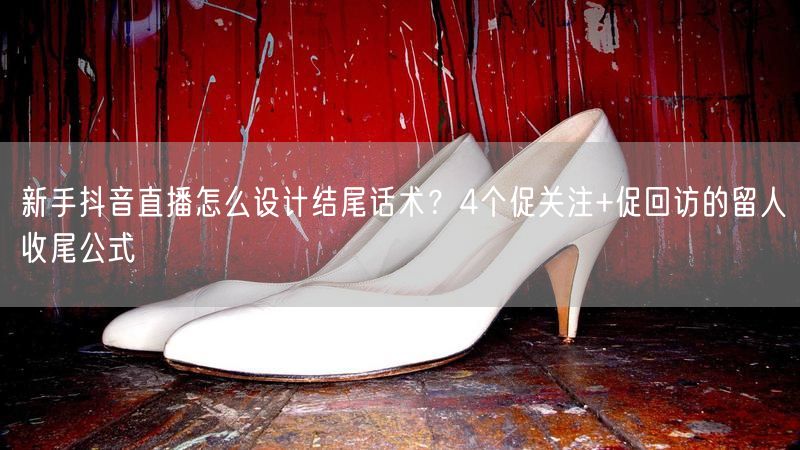 新手抖音直播怎么设计结尾话术？4个促关注+促回访的留人收尾公式