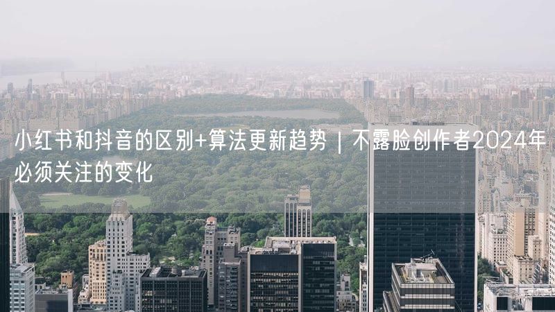 小红书和抖音的区别+算法更新趋势｜不露脸创作者2024年必须关注的变化