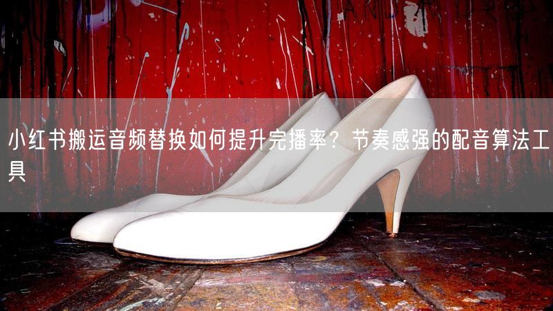 小红书搬运音频替换如何提升完播率？节奏感强的配音算法工具