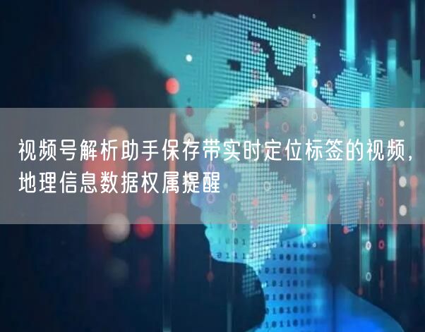 视频号解析助手保存带实时定位标签的视频，地理信息数据权属提醒