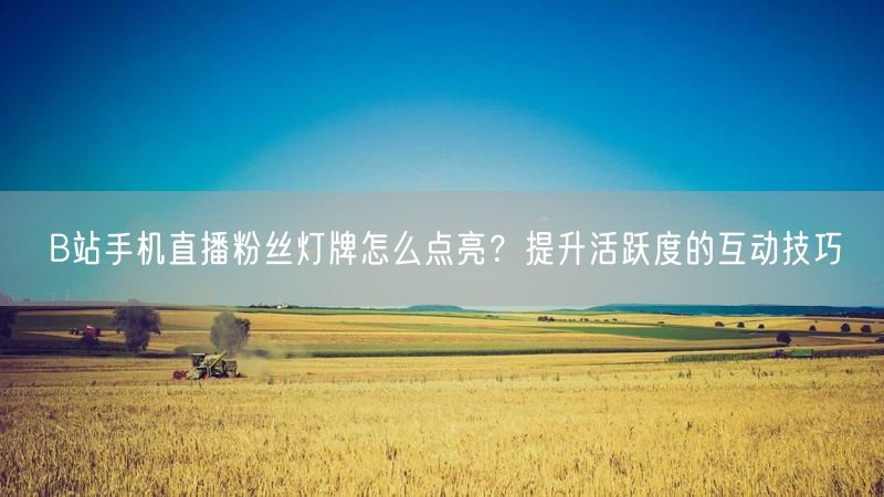 B站手机直播粉丝灯牌怎么点亮？提升活跃度的互动技巧