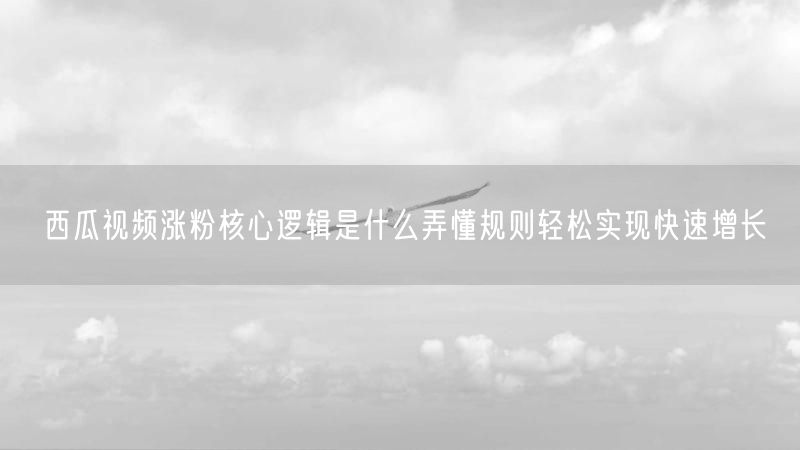 西瓜视频涨粉核心逻辑是什么弄懂规则轻松实现快速增长