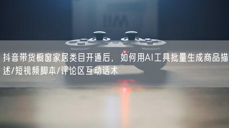 抖音带货橱窗家居类目开通后，如何用AI工具批量生成商品描述/短视频脚本/评论区互动话术