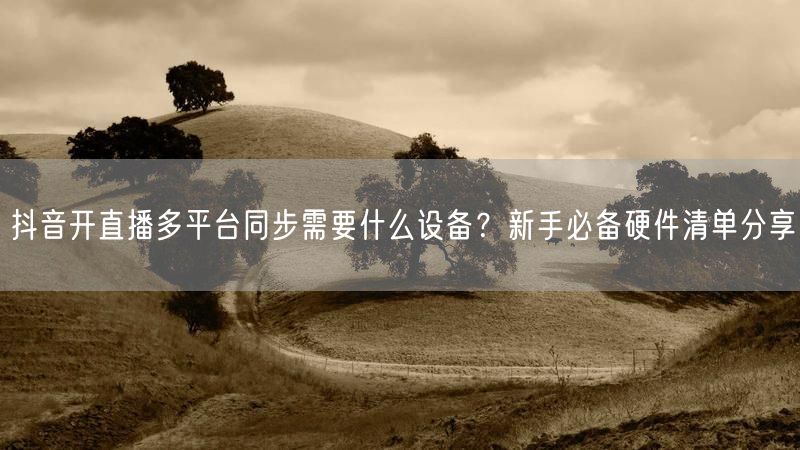 抖音开直播多平台同步需要什么设备？新手必备硬件清单分享