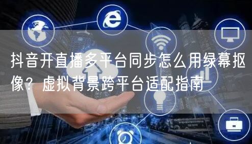 抖音开直播多平台同步怎么用绿幕抠像？虚拟背景跨平台适配指南