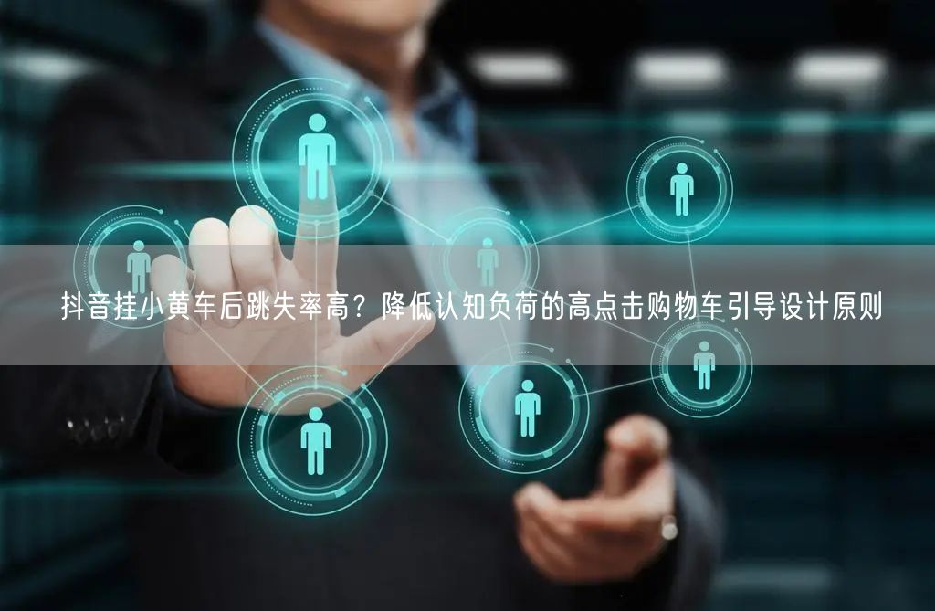 抖音挂小黄车后跳失率高？降低认知负荷的高点击购物车引导设计原则